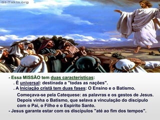 - Essa MISSÃO tem duas características:
. É universal: destinada a "todas as nações".
. A Iniciação cristã tem duas fases: O Ensino e o Batismo.
Começava-se pela Catequese: as palavras e os gestos de Jesus.
Depois vinha o Batismo, que selava a vinculação do discípulo
com o Pai, o Filho e o Espírito Santo.
- Jesus garante estar com os discípulos "até ao fim dos tempos".
 