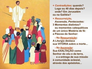 + Contradições: quando?
Logo ou 40 dias depois?
onde? Em Jerusalém
ou na Galiléia?
+ Ressurreição,
Ascensão, Pentecostes:
3 Momentos distintos?
ou momentos catequéticos
de um único Mistério de fé:
a Páscoa do Senhor:
- Na Ressurreição:
A Liturgia destaca
sua VITÓRIA sobre a morte...
- Na Ascensão:
Sua EXALTAÇÃO como
Senhor do céu e da terra,
e a entrega de sua missão
à comunidade eclesial,
através dos apóstolos...
 