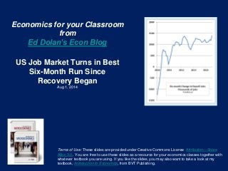 Economics for your Classroom
from
Ed Dolan’s Econ Blog
US Job Market Turns in Best
Six-Month Run Since
Recovery Began
Aug 1, 2014
Terms of Use: These slides are provided under Creative Commons License Attribution—Share
Alike 3.0 . You are free to use these slides as a resource for your economics classes together with
whatever textbook you are using. If you like the slides, you may also want to take a look at my
textbook, Introduction to Economics, from BVT Publishing.
 