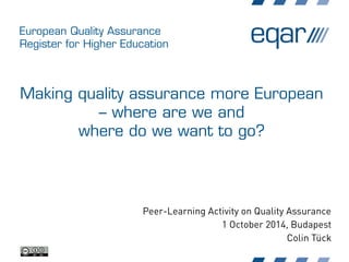 European Quality Assurance
Register for Higher Education
Making quality assurance more European
– where are we and
where do we want to go?
Peer-Learning Activity on Quality Assurance
1 October 2014, Budapest
Colin Tück
 