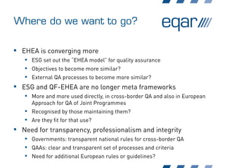 Where do we want to go?
 EHEA is converging more
 ESG set out the “EHEA model” for quality assurance
 Objectives to become more similar?
 External QA processes to become more similar?
 ESG and QF-EHEA are no longer meta frameworks
 More and more used directly, in cross-border QA and also in European
Approach for QA of Joint Programmes
 Recognised by those maintaining them?
 Are they fit for that use?
 Need for transparency, professionalism and integrity
 Governments: transparent national rules for cross-border QA
 QAAs: clear and transparent set of processes and criteria
 Need for additional European rules or guidelines?
 