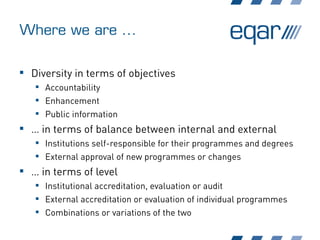Where we are ...
 Diversity in terms of objectives
 Accountability
 Enhancement
 Public information
 … in terms of balance between internal and external
 Institutions self-responsible for their programmes and degrees
 External approval of new programmes or changes
 … in terms of level
 Institutional accreditation, evaluation or audit
 External accreditation or evaluation of individual programmes
 Combinations or variations of the two
 