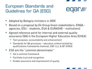 European Standards and
Guidelines for QA (ESG)
 Adopted by Bologna ministers in 2005
 Based on a proposal by E4 Group (main stakeholders: ENQA -
agencies, ESU - students, EUA & EURASHE - institutions)
 Agreed reference point for internal and external quality
assurance (QA) in the European Higher Education Area (EHEA)
 Twin purposes: accountability and enhancement
 Standards for QA processes – education content tackled by
qualifications frameworks (national, EQF-LLL & QF-EHEA)
 ESG are the “common denominator”
 Set a common framework
 Facilitate trust and recognition
 Enable assurance and improvement of quality
 