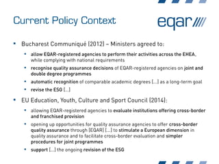 Current Policy Context
 Bucharest Communiqué (2012) – Ministers agreed to:
 allow EQAR-registered agencies to perform their activities across the EHEA,
while complying with national requirements
 recognise quality assurance decisions of EQAR-registered agencies on joint and
double degree programmes
 automatic recognition of comparable academic degrees [...] as a long-term goal
 revise the ESG […]
 EU Education, Youth, Culture and Sport Council (2014):
 allowing EQAR-registered agencies to evaluate institutions offering cross-border
and franchised provision
 opening up opportunities for quality assurance agencies to offer cross-border
quality assurance through [EQAR] [...] to stimulate a European dimension in
quality assurance and to facilitate cross-border evaluation and simpler
procedures for joint programmes
 support […] the ongoing revision of the ESG
 