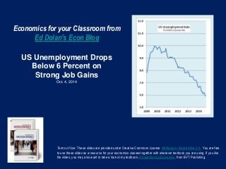 Economics for your Classroom from 
Ed Dolan’s Econ Blog 
US Unemployment Drops 
Below 6 Percent on 
Strong Job Gains 
Oct. 4, 2014 
Terms of Use: These slides are provided under Creative Commons License Attribution—Share Alike 3.0 . You are free 
to use these slides as a resource for your economics classes together with whatever textbook you are using. If you like 
the slides, you may also want to take a look at my textbook, Introduction to Economics, from BVT Publishing. 
 