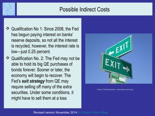Possible Indirect Costs 
 Qualification No 1: Since 2008, the Fed 
has begun paying interest on banks’ 
reserve deposits, so not all the interest 
is recycled, however, the interest rate is 
low—just 0.25 percent. 
 Qualification No. 2: The Fed may not be 
able to hold its big QE purchases of 
bonds forever. Sooner or later, the 
economy will begin to recover. The 
Fed’s exit strategy from QE may 
require selling off many of the extra 
securities. Under some conditions, it 
might have to sell them at a loss 
Photo: © BrokenSphere / Wikimedia Commons 
Revised version November 2014 Ed Dolan’s Econ Blog 
 