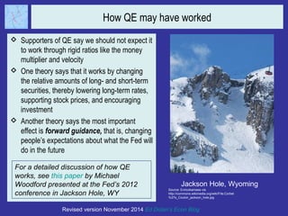 How QE may have worked 
 Supporters of QE say we should not expect it 
to work through rigid ratios like the money 
multiplier and velocity 
 One theory says that it works by changing 
the relative amounts of long- and short-term 
securities, thereby lowering long-term rates, 
supporting stock prices, and encouraging 
investment 
 Another theory says the most important 
effect is forward guidance, that is, changing 
people’s expectations about what the Fed will 
do in the future 
Jackson Hole, Wyoming 
Source: Enricokamasa via 
http://commons.wikimedia.org/wiki/File:Corbet 
%27s_Couloir_jackson_hole.jpg 
For a detailed discussion of how QE 
works, see this paper by Michael 
Woodford presented at the Fed’s 2012 
conference in Jackson Hole, WY 
Revised version November 2014 Ed Dolan’s Econ Blog 
 
