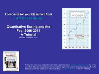 Economics for your Classroom from 
Ed Dolan’s Econ Blog 
Quantitative Easing and the 
Fed: 2008-2014 
A Tutorial 
Revised November 2014 
Terms of Use: These slides are provided under Creative Commons License Attribution—Share Alike 3.0 . You are free 
to use these slides as a resource for your economics classes together with whatever textbook you are using. If you like 
the slides, you may also want to take a look at my textbook, Introduction to Economics, from BVT Publishing. 
 