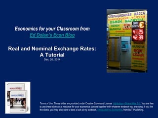 Economics for your Classroom from
Ed Dolan’s Econ Blog
Real and Nominal Exchange Rates:
A Tutorial
Dec. 26, 2014
Terms of Use: These slides are provided under Creative Commons License Attribution—Share Alike 3.0 . You are free
to use these slides as a resource for your economics classes together with whatever textbook you are using. If you like
the slides, you may also want to take a look at my textbook, Introduction to Economics, from BVT Publishing.
 