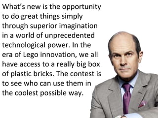 What’s new is the opportunity
to do great things simply
through superior imagination
in a world of unprecedented
technological power. In the
era of Lego innovation, we all
have access to a really big box
of plastic bricks. The contest is
to see who can use them in
the coolest possible way.
 