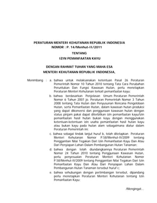 PERATURAN MENTERI KEHUTANAN REPUBLIK INDONESIA
NOMOR : P. 14/Menhut-II/2011
TENTANG
IZIN PEMANFAATAN KAYU
DENGAN RAHMAT TUHAN YANG MAHA ESA
MENTERI KEHUTANAN REPUBLIK INDONESIA,
Menimbang : a. bahwa untuk melaksanakan ketentuan Pasal 26 Peraturan
Pemerintah Nomor 10 Tahun 2010 tentang Tata Cara Perubahan
Peruntukan Dan Fungsi Kawasan Hutan, perlu menetapkan
Peraturan Menteri Kehutanan terkait pemanfaatan kayu;
b. bahwa berdasarkan Penjelasan Umum Peraturan Pemerintah
Nomor 6 Tahun 2007 jo. Peraturan Pemerintah Nomor 3 Tahun
2008 tentang Tata Hutan dan Penyusunan Rencana Pengelolaan
Hutan, serta Pemanfaatan Hutan, dalam kawasan hutan produksi
yang dapat dikonversi dan penggunaan kawasan hutan dengan
status pinjam pakai dapat diterbitkan izin pemanfaatan kayu/izin
pemanfaatan hasil hutan bukan kayu dengan menggunakan
ketentuan-ketentuan izin usaha pemanfaatan hasil hutan kayu
atau bukan kayu pada hutan alam sebagaimana diatur dalam
Peraturan Pemerintah ini;
c. bahwa sebagai tindak lanjut huruf b, telah ditetapkan Peraturan
Menteri Kehutanan Nomor P.58/Menhut-II/2009 tentang
Penggantian Nilai Tegakan Dari Izin Pemanfaatan Kayu Dan Atau
Dari Penyiapan Lahan Dalam Pembangunan Hutan Tanaman;
d. bahwa dengan telah diundangkannya Peraturan Pemerintah
Nomor 24 Tahun 2010 tentang Penggunaan Kawasan Hutan,
perlu penyesuaian Peraturan Menteri Kehutanan Nomor
P.58/Menhut-II/2009 tentang Penggantian Nilai Tegakan Dari Izin
Pemanfaatan Kayu Dan Atau Dari Penyiapan Lahan Dalam
Pembangunan Hutan Tanaman tersebut huruf c;
e. bahwa sehubungan dengan pertimbangan tersebut, dipandang
perlu menetapkan Peraturan Menteri Kehutanan tentang Izin
Pemanfaatan Kayu;
/Mengingat...
 