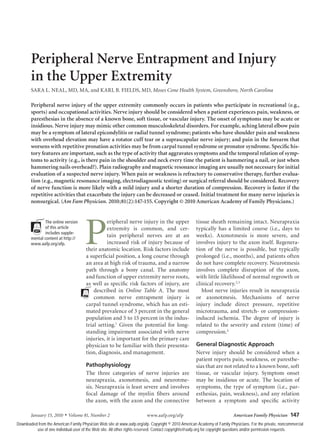 January 15, 2010 ◆
Volume 81, Number 2	 www.aafp.org/afp American Family Physician  147
Peripheral Nerve Entrapment and Injury
in the Upper Extremity
SARA L. NEAL, MD, MA, and KARL B. FIELDS, MD, Moses Cone Health System, Greensboro, North Carolina
P
eripheral nerve injury in the upper
extremity is common, and cer-
tain peripheral nerves are at an
increased risk of injury because of
their anatomic location. Risk factors include
a superficial position, a long course through
an area at high risk of trauma, and a narrow
path through a bony canal. The anatomy
and function of upper extremity nerve roots,
as well as specific risk factors of injury, are
described in Online Table A. The most
common nerve entrapment injury is
carpal tunnel syndrome, which has an esti-
mated prevalence of 3 percent in the general
population and 5 to 15 percent in the indus-
trial setting.1
Given the potential for long-
standing impairment associated with nerve
injuries, it is important for the primary care
physician to be familiar with their presenta-
tion, diagnosis, and management.
Pathophysiology
The three categories of nerve injuries are
neurapraxia, axonotmesis, and neurotme-
sis. Neurapraxia is least severe and involves
focal damage of the myelin fibers around
the axon, with the axon and the connective
tissue sheath remaining intact. Neurapraxia
typically has a limited course (i.e., days to
weeks). Axonotmesis is more severe, and
involves injury to the axon itself. Regenera-
tion of the nerve is possible, but typically
prolonged (i.e., months), and patients often
do not have complete recovery. Neurotmesis
involves complete disruption of the axon,
with little likelihood of normal regrowth or
clinical recovery.2,3
Most nerve injuries result in neurapraxia
or axonotmesis. Mechanisms of nerve
injury include direct pressure, repetitive
microtrauma, and stretch- or compression-
induced ischemia. The degree of injury is
related to the severity and extent (time) of
compression.4
General Diagnostic Approach
Nerve injury should be considered when a
patient reports pain, weakness, or paresthe-
sias that are not related to a known bone, soft
tissue, or vascular injury. Symptom onset
may be insidious or acute. The location of
symptoms, the type of symptom (i.e., par-
esthesias, pain, weakness), and any relation
between a symptom and specific activity
Peripheral nerve injury of the upper extremity commonly occurs in patients who participate in recreational (e.g.,
sports) and occupational activities. Nerve injury should be considered when a patient experiences pain, weakness, or
paresthesias in the absence of a known bone, soft tissue, or vascular injury. The onset of symptoms may be acute or
insidious. Nerve injury may mimic other common musculoskeletal disorders. For example, aching lateral elbow pain
may be a symptom of lateral epicondylitis or radial tunnel syndrome; patients who have shoulder pain and weakness
with overhead elevation may have a rotator cuff tear or a suprascapular nerve injury; and pain in the forearm that
worsens with repetitive pronation activities may be from carpal tunnel syndrome or pronator syndrome. Specific his-
tory features are important, such as the type of activity that aggravates symptoms and the temporal relation of symp-
toms to activity (e.g., is there pain in the shoulder and neck every time the patient is hammering a nail, or just when
hammering nails overhead?). Plain radiography and magnetic resonance imaging are usually not necessary for initial
evaluation of a suspected nerve injury. When pain or weakness is refractory to conservative therapy, further evalua-
tion (e.g., magnetic resonance imaging, electrodiagnostic testing) or surgical referral should be considered. Recovery
of nerve function is more likely with a mild injury and a shorter duration of compression. Recovery is faster if the
repetitive activities that exacerbate the injury can be decreased or ceased. Initial treatment for many nerve injuries is
nonsurgical. (Am Fam Physician. 2010;81(2):147-155. Copyright © 2010 American Academy of Family Physicians.)
The online version
of this article
includes supple-
mental content at http://
www.aafp.org/afp.
Downloaded from the American Family Physician Web site at www.aafp.org/afp. Copyright © 2010 American Academy of Family Physicians. For the private, noncommercial
use of one individual user of the Web site. All other rights reserved. Contact copyrights@aafp.org for copyright questions and/or permission requests.
 