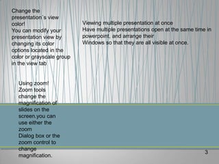 Change the
presentation´s view
color!                     Viewing multiple presentation at once
You can modify your        Have multiple presentations open at the same time in
presentation view by       powerpoint, and arrange their
changing its color         Windows so that they are all visible at once.
options located in the
color or grayscale group
in the view tab


  Using zoom!
  Zoom tools
  change the
  magnification of
  slides on the
  screen.you can
  use either the
  zoom
  Dialog box or the
  zoom control to
  change
                                                                            3
  magnification.
 