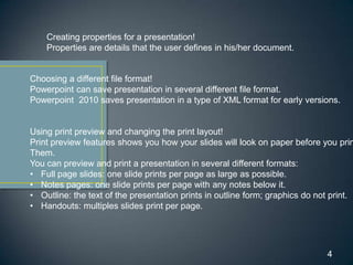 Creating properties for a presentation!
    Properties are details that the user defines in his/her document.


Choosing a different file format!
Powerpoint can save presentation in several different file format.
Powerpoint 2010 saves presentation in a type of XML format for early versions.


Using print preview and changing the print layout!
Print preview features shows you how your slides will look on paper before you prin
Them.
You can preview and print a presentation in several different formats:
• Full page slides: one slide prints per page as large as possible.
• Notes pages: one slide prints per page with any notes below it.
• Outline: the text of the presentation prints in outline form; graphics do not print.
• Handouts: multiples slides print per page.




                                                                              4
 