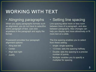 • Alingning paragraphs                       • Setting line spacing
When you apply paragraphs formats such       Line spacing allow more or less room
as alignment, you do not have to selectthe   between lines of a paregraph, and also
entire paragraph of text. Just click         between paragraphs. Also changes can
anywhere in the paragraph and apply the      help you display text more attractively or fit
format.                                      more text on a slide.

Powerpoint provides four paragraph           The line spacing enables you to select
alignment options:                           from these setting:
• Aling text left                            • single: single spacing
• Center                                     • 1.5 lines: sets the spacing halfway
• Align text right                           • Double: sets the spacing to a precise
• Justify                                       number of points.
                                             • Multiple: enables you to specify a
                                                multiplier for spacing


                                                                                         5
 