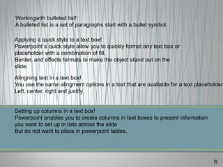 Workingwith bulleted list!
A bulleted list is a set of paragraphs start with a bullet symbol.

Applying a quick style to a text box!
Powerpoint`s quick style allow you to quickly format any text box or
placeholder with a combination of fill,
Border, and effects formats to make the object stand out on the
slide.

Alingning text in a text box!
You use the same alingment options in a text that are available for a text placeholder:
Left, center, right and justify.


Setting up columns in a text box!
Powerpoint enables you to create columns in text boxes to present information
you want to set up in lists across the slide
But do not want to place in powerpoint tables.




                                                                                  6
 