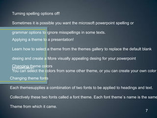 Turning spelling options off!

 Sometimes it is possible you want the microsoft powerpoint spelling or

 grammar options to ignore misspellings in some texts.
 Applying a theme to a presentation!

 Learn how to select a theme from the themes gallery to replace the default blank

 desing and create a More visually appealing desing for your powerpoint
 Changing theme colors
 presentation.
 You can select the colors from some other theme, or you can create your own color
Changing theme fonts

Each themesupplies a combination of two fonts to be applied to headings and text.

Collectively these two fonts called a font theme. Each font theme`s name is the same

Theme from which it came.
                                                                             7
 