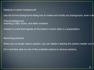 Applying a custom background!

Use the format background dialog box to create and modify any background, even a de

Theme background.
Inserting a date, footer, and slide numbers!

A footer is a text that repeats at the bottom of each slide in a presentation.


Removing sections!

When you no longer need a section, you can delete it selcting the section header and ri

On it and then click on one of the available options to remove sections.




                                                                                  8
 