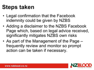 Steps taken Legal confirmation that the Facebook indemnity could be given by NZBS Adding a disclaimer to the NZBS Facebook Page which, based on legal advice received, significantly mitigates NZBS own risks As part of the Management of the Page – frequently review and monitor so prompt action can be taken if necessary. 