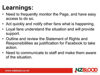 Learnings: Need to frequently monitor the Page, and have easy access to do so. Act quickly and notify other fans what is happening. Loyal fans understand the situation and will provide support. Outline and review the Statement of Rights and Responsibilities as justification for Facebook to take action. Need to communicate to staff and make them aware of the situation. 