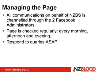 Managing the Page All communications on behalf of NZBS is channelled through the 2 Facebook Administrators. Page is checked regularly: every morning, afternoon and evening. Respond to queries ASAP. 