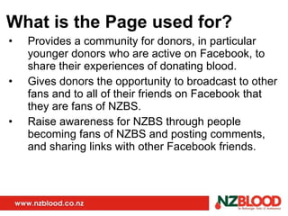 What is the Page used for? Provides a community for donors, in particular younger donors who are active on Facebook, to share their experiences of donating blood. Gives donors the opportunity to broadcast to other fans and to all of their friends on Facebook that they are fans of NZBS. Raise awareness for NZBS through people becoming fans of NZBS and posting comments, and sharing links with other Facebook friends. 