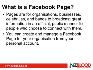 What is a Facebook Page? Pages are for organisations, businesses, celebrities, and bands to broadcast great information in an official, public manner to people who choose to connect with them. You can create and manage a Facebook Page for your organisation from your personal account.  