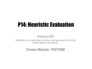 P14: Heuristic Evaluation
                       Kimmy’s RJ!
Decided to do in ppt format so that you can see clearly what I am
                  talking about in the website.

           Chosen Website: YOUTUBE
 
