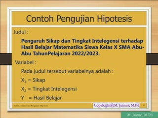 Contoh Pengujian Hipotesis
Judul :
Pengaruh Sikap dan Tingkat Intelegensi terhadap
Hasil Belajar Matematika Siswa Kelas X SMA Abu-
Abu TahunPelajaran 2022/2023.
Variabel :
Pada judul tersebut variabelnya adalah :
X1 = Sikap
X2 = Tingkat Intelegensi
Y = Hasil Belajar
Teknik Analisis dan Pengujian Hipotesis 17
M. Jainuri, M.Pd
 
