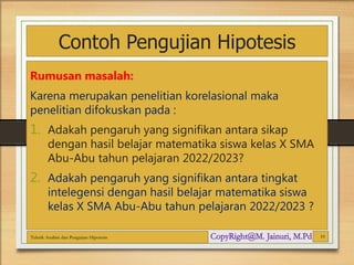 Contoh Pengujian Hipotesis
Rumusan masalah:
Karena merupakan penelitian korelasional maka
penelitian difokuskan pada :
1. Adakah pengaruh yang signifikan antara sikap
dengan hasil belajar matematika siswa kelas X SMA
Abu-Abu tahun pelajaran 2022/2023?
2. Adakah pengaruh yang signifikan antara tingkat
intelegensi dengan hasil belajar matematika siswa
kelas X SMA Abu-Abu tahun pelajaran 2022/2023 ?
Teknik Analisis dan Pengujian Hipotesis 19
 
