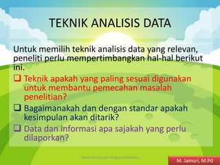 TEKNIK ANALISIS DATA
Untuk memilih teknik analisis data yang relevan,
peneliti perlu mempertimbangkan hal-hal berikut
ini.
❑ Teknik apakah yang paling sesuai digunakan
untuk membantu pemecahan masalah
penelitian?
❑ Bagaimanakah dan dengan standar apakah
kesimpulan akan ditarik?
❑ Data dan informasi apa sajakah yang perlu
dilaporkan?
Teknik Analisis dan Pengujian Hipotesis 2
M. Jainuri, M.Pd
 