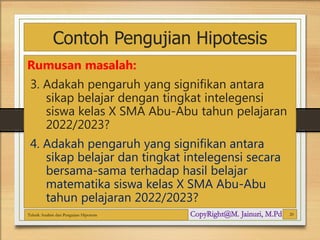 Contoh Pengujian Hipotesis
Rumusan masalah:
3. Adakah pengaruh yang signifikan antara
sikap belajar dengan tingkat intelegensi
siswa kelas X SMA Abu-Abu tahun pelajaran
2022/2023?
4. Adakah pengaruh yang signifikan antara
sikap belajar dan tingkat intelegensi secara
bersama-sama terhadap hasil belajar
matematika siswa kelas X SMA Abu-Abu
tahun pelajaran 2022/2023?
Teknik Analisis dan Pengujian Hipotesis 20
 