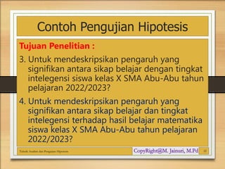 Contoh Pengujian Hipotesis
Tujuan Penelitian :
3. Untuk mendeskripsikan pengaruh yang
signifikan antara sikap belajar dengan tingkat
intelegensi siswa kelas X SMA Abu-Abu tahun
pelajaran 2022/2023?
4. Untuk mendeskripsikan pengaruh yang
signifikan antara sikap belajar dan tingkat
intelegensi terhadap hasil belajar matematika
siswa kelas X SMA Abu-Abu tahun pelajaran
2022/2023?
Teknik Analisis dan Pengujian Hipotesis 22
 