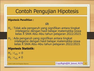 Contoh Pengujian Hipotesis
Hipotesis Penelitian :
(2)
Ho : Tidak ada pengaruh yang signifikan antara tingkat
intelegensi dengan hasil belajar matematika siswa
kelas X SMA Abu-Abu tahun pelajaran 2022/2023.
H1 : Ada pengaruh yang signifikan antara tingkat
intelegensi dengan hasil belajar matematika siswa
kelas X SMA Abu-Abu tahun pelajaran 2022/2023.
Hipotesis Statistik:
Ho : rx2y = 0
H1 : rx2y ≠ 0
Teknik Analisis dan Pengujian Hipotesis 24
 