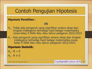 Contoh Pengujian Hipotesis
Hipotesis Penelitian :
(4)
Ho : Tidak ada pengaruh yang signifikan antara sikap dan
tingkat intelegensi terhadap hasil belajar matematika
siswa kelas X SMA Abu-Abu tahun pelajaran 2022/2023.
H1 : Ada pengaruh yang signifikan antara sikap dan tingkat
intelegensi terhadap hasil belajar matematika siswa
kelas X SMA Abu-Abu tahun pelajaran 2022/2023.
Hipotesis Statistik:
Ho : R = 0
H1 : R ≠ 0
Teknik Analisis dan Pengujian Hipotesis 26
 