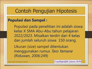 Contoh Pengujian Hipotesis
Populasi dan Sampel :
Populasi pada penelitian ini adalah siswa
kelas X SMA Abu-Abu tahun pelajaran
2022/2023. Misalkan terdiri dari 4 kelas
dan jumlah seluruh siswa 150 orang.
Ukuran (size) sampel ditentukan
menggunakan rumus Taro Yamane
(Riduwan, 2006:249)
Teknik Analisis dan Pengujian Hipotesis 27
 