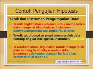 Contoh Pengujian Hipotesis
Teknik dan Instrumen Pengumpulan Data:
1. Teknik angket atau kuesioner untuk memperoleh
data mengenai sikap belajar. Instrumen :
pernyataan/pertanyaan angket/kuesioner.
2. Teknik tes digunakan untuk memperoleh data
tentang tingkat intelegensi. Instrumen: soal-soal
tes.
3. Tes/dokumentasi, digunakan untuk memperoleh
data tentang hasil belajar matematika.
Isntrumen : dokumen ulangan harian/ujian
semester/nilai rapor dll.
Teknik Analisis dan Pengujian Hipotesis 30
 