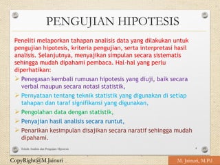 CopyRight@M.Jainuri
PENGUJIAN HIPOTESIS
Peneliti melaporkan tahapan analisis data yang dilakukan untuk
pengujian hipotesis, kriteria pengujian, serta interpretasi hasil
analisis. Selanjutnya, menyajikan simpulan secara sistematis
sehingga mudah dipahami pembaca. Hal-hal yang perlu
diperhatikan:
➢ Penegasan kembali rumusan hipotesis yang diuji, baik secara
verbal maupun secara notasi statistik,
➢ Pernyataan tentang teknik statistik yang digunakan di setiap
tahapan dan taraf signifikansi yang digunakan,
➢ Pengolahan data dengan statistik,
➢ Penyajian hasil analisis secara runtut,
➢ Penarikan kesimpulan disajikan secara naratif sehingga mudah
dipahami.
Teknik Analisis dan Pengujian Hipotesis 4
M. Jainuri, M.Pd
 