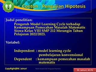 Judul penelitian:
Pengaruh Model Learning Cycle terhadap
Kemampuan Pemecahan Masalah Matematis
Siswa Kelas VIII SMP 212 Merangin Tahun
Pelajaran 2022/2023.
Variabel:
Independent : model learning cycle
pembelajaran konvensional
Dependent : kemampuan pemecahan masalah
matematis
Teknik Analisis dan Pengujian Hipotesis 8
M. Jainuri, M.Pd
 