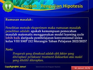 Rumusan masalah :
Penelitian metode eksperimen maka rumusan masalah
penelitian adalah: apakah kemampuan pemecahan
masalah matematis menggunakan model learning cycle
lebih baik daripada pembelajaran konvensional siswa
kelas VIII SMP 212 Merangin Tahun Pelajaran 2022/2023?
Note:
Pengaruh yang dimaksud adalah efek faktor yang
diterapkan/ perlakuan/ treatment didasarkan atas model
yang diteliti/ diterapkan.
Teknik Analisis dan Pengujian Hipotesis 9
M. Jainuri, M.Pd
 