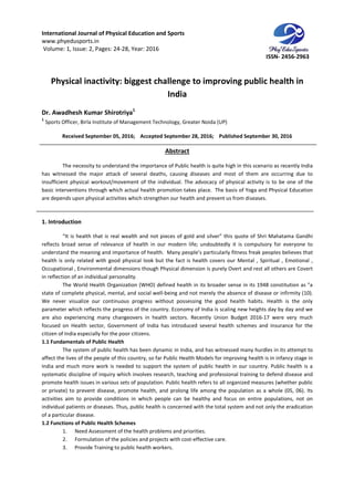 International Journal of Physical Education and Sports
www.phyedusports.in
Volume: 1, Issue: 2, Pages: 24-28
Physical inactivity: biggest challenge to improving public health in
Dr. Awadhesh Kumar Shirotriya
1
Sports Officer, Birla Institute of Management Technology, Greater Noida (UP)
Received September 05, 201
The necessity to understand the importance of Public health is quite high in this scenario as recently India
has witnessed the major attack of several deaths, causing diseases and most of them are occurring due to
insufficient physical workout/movement of the individual. The advocacy of physical activity is to be one of the
basic interventions through which actual health promotion takes place. The basis of Yoga and Physical Education
are depends upon physical activities which strengthen our health and prevent us from diseases.
1. Introduction
“It is health that is real wealth and not pieces of gold and silver” this quote of Shri Mahatama Gandhi
reflects broad sense of relevance of health in our modern life; undou
understand the meaning and importance of health. Many people’s particularly fitness freak peoples believes that
health is only related with good physical look but the fact is health covers our Mental , Spiritual , E
Occupational , Environmental dimensions though Physical dimension is purely Overt and rest all others are Covert
in reflection of an individual personality.
The World Health Organization (WHO) defined health in its broader sense in its 1948 cons
state of complete physical, mental, and social well
We never visualize our continuous progress without possessing the good health habits. Health is the only
parameter which reflects the progress of the country. Economy of India is scaling new heights day by day and we
are also experiencing many changeovers in health sectors. Recently Union Budget 2016
focused on Health sector, Government of India has introduced
citizen of India especially for the poor citizens.
1.1 Fundamentals of Public Health
The system of public health has been dynamic in India, and has witnessed many hurdles in its attempt to
affect the lives of the people of this country, so far Public Health Models for improving health is in infancy stage in
India and much more work is needed to support the system of public health in our country. Public health is a
systematic discipline of inquiry which involves
promote health issues in various sets of population. Public health refers to all organized measures (whether public
or private) to prevent disease, promote health, and prolong life among t
activities aim to provide conditions in which people can be healthy and focus on entire populations, not on
individual patients or diseases. Thus, public health is concerned with the total system and not only the erad
of a particular disease.
1.2 Functions of Public Health Schemes
1. Need Assessment of the health problems and priorities.
2. Formulation of the policies and projects with cost
3. Provide Training to public health
International Journal of Physical Education and Sports
28, Year: 2016
Physical inactivity: biggest challenge to improving public health in
India
Dr. Awadhesh Kumar Shirotriya1
Sports Officer, Birla Institute of Management Technology, Greater Noida (UP)
, 2016; Accepted September 28, 2016; Published September 30, 2016
Abstract
The necessity to understand the importance of Public health is quite high in this scenario as recently India
has witnessed the major attack of several deaths, causing diseases and most of them are occurring due to
insufficient physical workout/movement of the individual. The advocacy of physical activity is to be one of the
basic interventions through which actual health promotion takes place. The basis of Yoga and Physical Education
ities which strengthen our health and prevent us from diseases.
“It is health that is real wealth and not pieces of gold and silver” this quote of Shri Mahatama Gandhi
reflects broad sense of relevance of health in our modern life; undoubtedly it is compulsory for everyone to
understand the meaning and importance of health. Many people’s particularly fitness freak peoples believes that
health is only related with good physical look but the fact is health covers our Mental , Spiritual , E
Occupational , Environmental dimensions though Physical dimension is purely Overt and rest all others are Covert
in reflection of an individual personality.
The World Health Organization (WHO) defined health in its broader sense in its 1948 cons
state of complete physical, mental, and social well-being and not merely the absence of disease or infirmity (10).
We never visualize our continuous progress without possessing the good health habits. Health is the only
ects the progress of the country. Economy of India is scaling new heights day by day and we
are also experiencing many changeovers in health sectors. Recently Union Budget 2016
focused on Health sector, Government of India has introduced several health schemes and insurance for the
citizen of India especially for the poor citizens.
The system of public health has been dynamic in India, and has witnessed many hurdles in its attempt to
the people of this country, so far Public Health Models for improving health is in infancy stage in
India and much more work is needed to support the system of public health in our country. Public health is a
systematic discipline of inquiry which involves research, teaching and professional training to defend disease and
promote health issues in various sets of population. Public health refers to all organized measures (whether public
or private) to prevent disease, promote health, and prolong life among the population as a whole (05, 06). Its
activities aim to provide conditions in which people can be healthy and focus on entire populations, not on
individual patients or diseases. Thus, public health is concerned with the total system and not only the erad
Functions of Public Health Schemes
1. Need Assessment of the health problems and priorities.
2. Formulation of the policies and projects with cost-effective care.
3. Provide Training to public health workers.
ISSN- 2456-2963
Physical inactivity: biggest challenge to improving public health in
September 30, 2016
The necessity to understand the importance of Public health is quite high in this scenario as recently India
has witnessed the major attack of several deaths, causing diseases and most of them are occurring due to
insufficient physical workout/movement of the individual. The advocacy of physical activity is to be one of the
basic interventions through which actual health promotion takes place. The basis of Yoga and Physical Education
ities which strengthen our health and prevent us from diseases.
“It is health that is real wealth and not pieces of gold and silver” this quote of Shri Mahatama Gandhi
btedly it is compulsory for everyone to
understand the meaning and importance of health. Many people’s particularly fitness freak peoples believes that
health is only related with good physical look but the fact is health covers our Mental , Spiritual , Emotional ,
Occupational , Environmental dimensions though Physical dimension is purely Overt and rest all others are Covert
The World Health Organization (WHO) defined health in its broader sense in its 1948 constitution as "a
being and not merely the absence of disease or infirmity (10).
We never visualize our continuous progress without possessing the good health habits. Health is the only
ects the progress of the country. Economy of India is scaling new heights day by day and we
are also experiencing many changeovers in health sectors. Recently Union Budget 2016-17 were very much
several health schemes and insurance for the
The system of public health has been dynamic in India, and has witnessed many hurdles in its attempt to
the people of this country, so far Public Health Models for improving health is in infancy stage in
India and much more work is needed to support the system of public health in our country. Public health is a
research, teaching and professional training to defend disease and
promote health issues in various sets of population. Public health refers to all organized measures (whether public
he population as a whole (05, 06). Its
activities aim to provide conditions in which people can be healthy and focus on entire populations, not on
individual patients or diseases. Thus, public health is concerned with the total system and not only the eradication
 