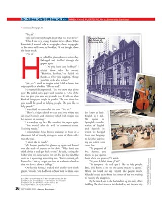NONFICTION SELECTION >> WHEN I WAS PUERTO RICAN by Esmeralda Santiago
continued from page 15➟
“Yes, sir.”
“And you’ve never thought about what you want to be?”
When I was very young, I wanted to be a jíbara. When
I was older, I wanted to be a cartographer, then a topograph-
er. But since we’d come to Brooklyn, I’d not thought about
the future much.
“No, sir.”
e pulled his glasses down to where they
belonged and shuffled through the
papers again.
“Do you have any hobbies?” I
didn’t know what he meant.
“Hobbies, hobbies,” he flailed his
hands, as if he were juggling, “things
you like to do after school.”
“Ah, yes.” I tried to imagine what I did at home that
might qualify as a hobby. “I like to read.”
He seemed disappointed. “Yes, we know that about
you.” He pulled out a paper and stared at it. “One of the
tests we gave you was an aptitude test. It tells us what
kinds of things you might be good at. The tests show that
you would be good at helping people. Do you like to
help people?”
I was afraid to contradict the tests. “Yes, sir.”
“There’s a high school we can send you where you
can study biology and chemistry which will prepare you
for a career in nursing.”
I screwed up my face. He consulted the papers again.
“You would also do well in communications.
Teaching maybe.”
I remembered Miss Brown standing in front of a
classroom full of rowdy teenagers, some of them taller
than she was.
“I don’t like to teach.”
Mr. Barone pushed his glasses up again and leaned
over the stack of papers on his desk. “Why don’t you
think about it and get back to me,” he said, closing the
folder with my name across the top. He put his hand flat
on it, as if squeezing something out. “You’re a smart girl,
Esmeralda. Let’s try to get you into an academic school so
that you have a shot at college.”
On the way home, I walked with another new ninth
grader, Yolanda. She had been in New York for three years
but knew as little
English as I did.
We spoke in
Spanglish, a combi-
nation of English
and Spanish in
which we hopped
from one language
to the other depend-
ing on which word
came first.
“Te preguntó el
Mr. Barone, you
know, lo que querías
hacer when you grow up?” I asked.
“Sí, pero, I didn’t know. ¿Y tú?”
“Yo tampoco. He said, que I like to help people.
Pero, you know, a mí no me gusta mucho la gente.”
When she heard me say I didn’t like people much,
Yolanda looked at me from the corner of her eye, waiting
to become the exception.
By the time I said it, she had dashed up the stairs of her
building. She didn’t wave as she ducked in, and the next day
EXCERPT FROM WHEN I WAS PUERTO RICAN BY
ESMERALDA SANTIAGO. COPYRIGHT © 1993 BY
ESMERALDA SANTIAGO. PUBLISHED BY
ADDISON-WESLEY PUBLISHING.
16 SEPTEMBER 2003 Literary Cavalcade
H
The world famous
High School of
Performing Arts
Student dancers
SCHOOL:ALUMNI&FRIENDSOF
LAGUARDIAHIGHSCHOOL;BOTHINTERIOR
PHOTOS:©MICHAELS.YAMASHITA/CORBIS
 