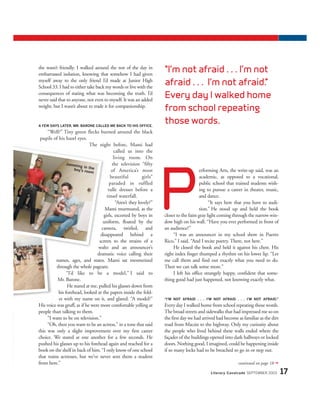 she wasn’t friendly. I walked around the rest of the day in
embarrassed isolation, knowing that somehow I had given
myself away to the only friend I’d made at Junior High
School 33. I had to either take back my words or live with the
consequences of stating what was becoming the truth. I’d
never said that to anyone, not even to myself. It was an added
weight, but I wasn’t about to trade it for companionship.
A FEW DAYS LATER, MR. BARONE CALLED ME BACK TO HIS OFFICE.
“Well?” Tiny green flecks burned around the black
pupils of his hazel eyes.
The night before, Mami had
called us into the
living room. On
the television “fifty
of America’s most
beautiful girls”
paraded in ruffled
tulle dresses before a
tinsel waterfall.
“Aren’t they lovely?”
Mami murmured, as the
girls, escorted by boys in
uniform, floated by the
camera, twirled, and
disappeared behind a
screen to the strains of a
waltz and an announcer’s
dramatic voice calling their
names, ages, and states. Mami sat mesmerized
through the whole pageant.
“I’d like to be a model,” I said to
Mr. Barone.
He stared at me, pulled his glasses down from
his forehead, looked at the papers inside the fold-
er with my name on it, and glared. “A model?”
His voice was gruff, as if he were more comfortable yelling at
people than talking to them.
“I want to be on television.”
“Oh, then you want to be an actress,” in a tone that said
this was only a slight improvement over my first career
choice. We stared at one another for a few seconds. He
pushed his glasses up to his forehead again and reached for a
book on the shelf in back of him. “I only know of one school
that trains actresses, but we’ve never sent them a student
from here.”
erforming Arts, the write-up said, was an
academic, as opposed to a vocational,
public school that trained students wish-
ing to pursue a career in theater, music,
and dance.
“It says here that you have to audi-
tion.” He stood up and held the book
closer to the faint gray light coming through the narrow win-
dow high on his wall. “Have you ever performed in front of
an audience?”
“I was an announcer in my school show in Puerto
Rico,” I said. “And I recite poetry. There, not here.”
He closed the book and held it against his chest. His
right index finger thumped a rhythm on his lower lip. “Let
me call them and find out exactly what you need to do.
Then we can talk some more.”
I left his office strangely happy, confident that some-
thing good had just happened, not knowing exactly what.
“I’M NOT AFRAID . . . I’M NOT AFRAID . . . I’M NOT AFRAID.”
Everyday I walked home from school repeating those words.
The broad streets and sidewalks that had impressed me so on
the first day we had arrived had become as familiar as the dirt
road from Macún to the highway. Only my curiosity about
the people who lived behind these walls ended where the
façades of the buildings opened into dark hallways or locked
doors. Nothing good, I imagined, could be happening inside
if so many locks had to be breached to go in or step out.
Literary Cavalcade SEPTEMBER 2003 17
continued on page 18 ➟
“I’m not afraid . . . I’m not
afraid . . . I’m not afraid.”
Every day I walked home
from school repeating
those words.
P
Jamming in theboy’s room
PHOTOS:©MICHAELS.YAMASHITA/CORBIS
 