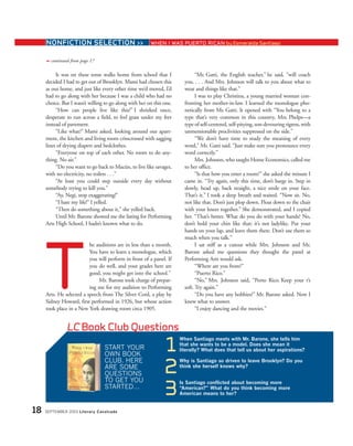 It was on these tense walks home from school that I
decided I had to get out of Brooklyn. Mami had chosen this
as our home, and just like every other time we’d moved, I’d
had to go along with her because I was a child who had no
choice. But I wasn’t willing to go along with her on this one.
“How can people live like this?” I shrieked once,
desperate to run across a field, to feel grass under my feet
instead of pavement.
“Like what?” Mami asked, looking around our apart-
ment, the kitchen and living room crisscrossed with sagging
lines of drying diapers and bedclothes.
“Everyone on top of each other. No room to do any-
thing. No air.”
“Do you want to go back to Macún, to live like savages,
with no electricity, no toilets . . .”
“At least you could step outside every day without
somebody trying to kill you.”
“Ay, Negi, stop exaggerating!”
“I hate my life!” I yelled.
“Then do something about it,” she yelled back.
Until Mr. Barone showed me the listing for Performing
Arts High School, I hadn’t known what to do.
he auditions are in less than a month.
You have to learn a monologue, which
you will perform in front of a panel. If
you do well, and your grades here are
good, you might get into the school.”
Mr. Barone took charge of prepar-
ing me for my audition to Performing
Arts. He selected a speech from The Silver Cord, a play by
Sidney Howard, first performed in 1926, but whose action
took place in a New York drawing room circa 1905.
“Mr. Gatti, the English teacher,” he said, “will coach
you. . . . And Mrs. Johnson will talk to you about what to
wear and things like that.”
I was to play Christina, a young married woman con-
fronting her mother-in-law. I learned the monologue pho-
netically from Mr. Gatti. It opened with “You belong to a
type that’s very common in this country, Mrs. Phelps—a
type of self-centered, self-pitying, son-devouring tigress, with
unmentionable proclivities suppressed on the side.”
“We don’t have time to study the meaning of every
word,” Mr. Gatti said. “Just make sure you pronounce every
word correctly.”
Mrs. Johnson, who taught Home Economics, called me
to her office.
“Is that how you enter a room?” she asked the minute I
came in. “Try again, only this time, don’t barge in. Step in
slowly, head up, back straight, a nice smile on your face.
That’s it.” I took a deep breath and waited. “Now sit. No,
not like that. Don’t just plop down. Float down to the chair
with your knees together.” She demonstrated, and I copied
her. “That’s better. What do you do with your hands? No,
don’t hold your chin like that; it’s not ladylike. Put your
hands on your lap, and leave them there. Don’t use them so
much when you talk.”
I sat stiff as a cutout while Mrs. Johnson and Mr.
Barone asked me questions they thought the panel at
Performing Arts would ask.
“Where are you from?”
“Puerto Rico.”
“No,” Mrs. Johnson said, “Porto Rico. Keep your r’s
soft. Try again.”
“Do you have any hobbies?” Mr. Barone asked. Now I
knew what to answer.
“I enjoy dancing and the movies.”
LC Book Club Questions
START YOUR
OWN BOOK
CLUB. HERE
ARE SOME
QUESTIONS
TO GET YOU
STARTED…
1
When Santiago meets with Mr. Barone, she tells him
that she wants to be a model. Does she mean it
literally? What does that tell us about her aspirations?
2
Why is Santiago so driven to leave Brooklyn? Do you
think she herself knows why?
3
Is Santiago conflicted about becoming more
“American?” What do you think becoming more
American means to her?
18 SEPTEMBER 2003 Literary Cavalcade
NONFICTION SELECTION >> WHEN I WAS PUERTO RICAN by Esmeralda Santiago
continued from page 17➟
T
 