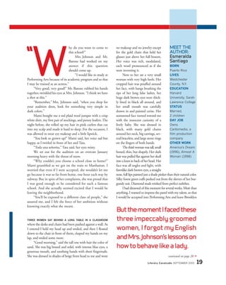 hy do you want to come to
this school?”
Mrs. Johnson and Mr.
Barone had worked on my
answer if this question
should come up.
“I would like to study at
Performing Arts because of its academic program and so that
I may be trained as an actress.”
“Very good, very good!” Mr. Barone rubbed his hands
together, twinkled his eyes at Mrs. Johnson. “I think we have
a shot at this.”
“Remember,” Mrs. Johnson said, “when you shop for
your audition dress, look for something very simple in
dark colors.”
Mami bought me a red plaid wool jumper with a crisp
white shirt, my first pair of stockings, and penny loafers.The
night before, she rolled up my hair in pink curlers that cut
into my scalp and made it hard to sleep. For the occasion, I
was allowed to wear eye makeup and a little lipstick.
“You look so grown up!” Mami said, her voice sad but
happy, as I twirled in front of her and Tata.
“Toda una señorita,” Tata said, her eyes misty.
We set out for the audition on an overcast January
morning heavy with the threat of snow.
“Why couldn’t you choose a school close to home?”
Mami grumbled as we got on the train to Manhattan. I
worried that even if I were accepted, she wouldn’t let me
go because it was so far from home, one hour each way by
subway. But in spite of her complaints, she was proud that
I was good enough to be considered for such a famous
school. And she actually seemed excited that I would be
leaving the neighborhood.
“You’ll be exposed to a different class of people,” she
assured me, and I felt the force of her ambition without
knowing exactly what she meant.
THREE WOMEN SAT BEHIND A LONG TABLE IN A CLASSROOM
wherethe desks and chairs had been pushed against a wall. As
I entered I held my head up and smiled, and then I floated
down to the chair in front of them, clasped my hands on my
lap, and smiled some more.
“Good morning,” said the tall one with hair the color of
sand. She was big boned and solid, with intense blue eyes, a
generous mouth, and soothing hands with short fingernails.
She was dressed in shades of beige from head to toe and wore
no makeup and no jewelry except
for the gold chain that held her
glasses just above her full bosom.
Her voice was rich, modulated,
each word pronounced as if she
were inventing it.
Next to her sat a very small
woman with very high heels. Her
cropped hair was pouffed around
her face, with bangs brushing the
tips of her long false lashes, her
huge dark brown eyes were thick-
ly lined in black all around, and
her small mouth was carefully
drawn in and painted cerise. Her
suntanned face turned toward me
with the innocent curiosity of a
lively baby. She was dressed in
black, with many gold chains
around her neck, big earrings, sev-
eral bracelets, and large stone rings
on the fingers of both hands.
Thethirdwomanwastall,small
boned, thin, but shapely. Her dark
hair was pulled flat against her skull
into a knot in back of her head. Her
face was all angles and light, with
fawnlike dark brown eyes, a straight
nose, full lips painted just a shade pinker than their natural color.
Silky forest green cuffs peeked out from the sleeves of her bur-
gundy suit. Diamond studs winked from perfect earlobes.
I had dreamed of this moment for several weeks. More than
anything, I wanted to impress the panel with my talent, so that
I would be accepted into Performing Arts and leave Brooklyn
ButthemomentIfacedthese
three impeccably groomed
women, I forgot my English
andMrs.Johnson’slessonson
howtobehavelikealady.
Literary Cavalcade SEPTEMBER 2003 19
continued on page 20 ➟
“
W
MEET THE
AUTHOR:
Esmeralda
Santiago
BORN
Puerto Rico
LIVES
Westchester
County, N.Y.
EDUCATION
Harvard
University, Sarah
Lawrence College
STATUS
Married,
2 children
DAY JOB
Owns
Cantomedia, a
film production
company
OTHER WORK
America’s Dream
(1996), Almost A
Woman (1998)
 