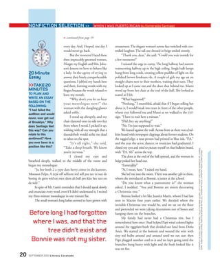 every day. And, I hoped, one day I
would never go back.
But the moment I faced these
three impeccably groomed women,
I forgot my English and Mrs. John-
son’s lessons on how to behave like
a lady. In the agony of trying to
answer their barely comprehensible
questions, I jabbed my hands here
and there, forming words with my
fingers because the words refused to
leave my mouth.
“Why don’t you let us hear
your monologue now?” the
woman with the dangling glasses
asked softly.
I stood up abruptly, and my
chair clattered onto its side two feet
from where I stood. I picked it up,
wishing with all my strength that a
thunderbolt would strike me dead
to ashes on the spot.
“It’s all right,” she said.
“Take a deep breath. We know
you’re nervous.”
I closed my eyes and
breathed deeply, walked to the middle of the room and
began my monologue.
“Ju bee lonh 2 a type dats berry cómo in dis kuntree,
Meessees Felps. A type off selfcent red self pee tee in sun de
boring tie gress wid on men shon ah ball pro klee bee tees on
de side.”
In spite of Mr. Gatti’s reminders that I should speak slowly
and enunciate every word, even if I didn’t understand it, I recited
my three-minute monologue in one minute flat.
The small woman’s long lashes seemed to have grown with
amazement.The elegant woman’s serene face twitched with con-
trolled laughter.The tall one dressed in beige smiled sweetly.
“Thank you, dear,” she said. “Could you wait outside for
a few moments?”
I resisted the urge to curtsy.The long hallway had narrow
wainscotting halfway up to the high ceiling. Single bulb lamps
hung from long cords, creating yellow puddles of light on the
polished brown linoleum tile. A couple of girls my age sat on
straight chairs next to their mothers, waiting their turn. They
looked up as I came out and the door shut behind me. Mami
stood up from her chair at the end of the hall. She looked as
scared as I felt.
“What happened?”
“Nothing,” I mumbled, afraid that if I began telling her
about it, I would break into tears in front of the other people,
whose eyes followed me and Mami as we walked to the EXIT
sign. “I have to wait here a minute.”
“Did they say anything?”
“No. I’m just supposed to wait.”
We leaned against the wall. Across from us there was a bul-
letin board with newspaper clippings about former students. On
the ragged edge, a neat person had printed in blue ink, “P.A.”
and the year the actor, dancer, or musician had graduated. I
closed my eyes and tried to picture myself on that bulletin board,
with “P.A. ’66” across the top.
The door at the end of the hall opened, and the woman in
beige poked her head out.
“Esmeralda?”
“Sí, I mean, here.” I raised my hand.
She led me into the room.There was another girl in there,
whom she introduced as Bonnie, a junior at the school.
“Do you know what a pantomime is?” the woman
asked. I nodded. “You and Bonnie are sisters decorating
a Christmas tree.”
Bonnie looked a lot like Juanita Marín, whom I had last
seen in Macún four years earlier. We decided where the
invisible Christmas tree would be, and we sat on the floor
and pretended we were taking decorations out of boxes and
hanging them on the branches.
My family had never had a Christmas tree, but I
remembered how once I had helped Papi wind colored lights
around the eggplant bush that divided our land from Doña
Ana’s. We started at the bottom and wound the wire with
tiny red bulbs around and around until we ran out; then
Papi plugged another cord to it and we kept going until the
branches hung heavy with light and the bush looked like it
was on fire.
Before long I had forgotten
where I was, and that the
tree didn’t exist and
Bonnie was not my sister.
20 SEPTEMBER 2003 Literary Cavalcade
20 Minute
Essay
>>TAKE 20
MINUTES
TO PLAN AND
WRITE AN ESSAY
BASED ON THE
FOLLOWING:
“I had failed the
audition and would
never, ever get out
of Brooklyn.” Why
does Santiago feel
this way? Can you
relate to this
sentiment? Have
you ever been in a
position like this?
NONFICTION SELECTION >> WHEN I WAS PUERTO RICAN by Esmeralda Santiago
STOPWATCHVIASODA;FAME:THEKOBALCOLLECTION/MGM;ALUMNI,LEFTTORIGHT:©REUTERSNEWMEDIAINC./CORBIS;
©ERICROBERT/CORBISSYGMA;©WALTERMCBRIDE/RETNALTD.;©ROBIN/RETNAUK;©TRAPPERFRANK/CORBISSYGMA
continued from page 19➟
 