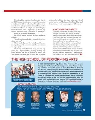 IN 1980, NEW YORK CITY’S High School of the Performing Arts became
the subject of the Academy Award-winning movie Fame. The movie, star-
ring Irene Cara as Coco, Lee Curreri as Bruno, Barry Miller as Raul, and
Paul McCrane as Montgomery (Dr. Romano on ER), chronicled the lives of
students at the school from audition to graduation. The movie spawned a
hit TV series that ran from 1982-1987. The school is now known as the
Fiorello H. LaGuardia High School of Music and Art and the Performing
Arts, and it is located in New York City. For more information about the
school, which provides high school students with professional training in
the areas of art, drama, dance, and music, visit www.laguardiahs.com.
Before long I had forgotten where I was, and that the
tree didn’t exist and Bonnie was not my sister. She pretended
to hand me a very delicate ball, and just before I took it, she
made like it fell to the ground and shattered. I was petrified
that Mami would come in and yell at us for breaking her
favorite decoration. Just as I began to pick up the tiny frag-
ments of nonexistent crystal, a voice broke in. “Thank you.”
Bonnie got up, smiled, and went out.
The elegant woman stretched her hand out for me
to shake.
“We will notify your school in a few weeks. It was very
nice to meet you.”
I shook hands all around then backed out of the room
in a fog, silent, as if the pantomime had taken my voice and
the urge to speak.
On the way home Mami kept asking what had hap-
pened, and I kept mumbling, “Nothing. Nothing hap-
pened,” ashamed that, after all the hours of practice with
Mrs. Johnson, Mr. Barone, and Mr. Gatti, after the expense
of new clothes and shoes, after Mami had to take a day off
work to take me into Manhattan, after all that, I had failed
the audition and would never, ever, get out of Brooklyn.
Jennifer Aniston
Friends (1994-
present),
The Good Girl
(2002)
Adrien Brody
Winner of an
Academy Award
for The Pianist
(2002)
Ron Eldard
Ghost Ship (2002),
Black Hawk Down
(2001),
ER (1995-1997)
Suzanne Vega
Singer/songwriter,
recording artist,
composer
Marlon Wayans
Scary Movie 1 &
2, (2000, 2001),
Requiem for a
Dream (2000)
WHAT HAPPENED NEXT?
Esmeralda Santiago was accepted to The High
School of Performing Arts, despite her worst
fears. In the epilogue of When I Was Puerto Rican,
it is 13 years later, and Santiago returns to visit
Performing Arts while on a break from Harvard
University. One of her favorite teachers, who
attended her audition, told her how funny it had
been “to see a 14-year-old Puerto Rican girl
jabbering out a monologue about a possessive
mother-in-law at the turn of the century, the words
incomprehensible because they went by so fast.” She
also tells Esmeralda, “We admired . . . the courage it
took to stand in front of us and do what you did.” ■
THE HIGH SCHOOL OF PERFORMING ARTS
Does this look like your high school?
Students rock out in Fame (1980).
Famous Alumni
LOOK WHO WENT TO THE FAME SCHOOL! THESE ARE
JUST A FEW OF THE SCHOOL’S MOST FAMOUS FORMER STUDENTS
Literary Cavalcade SEPTEMBER 2003 21
 