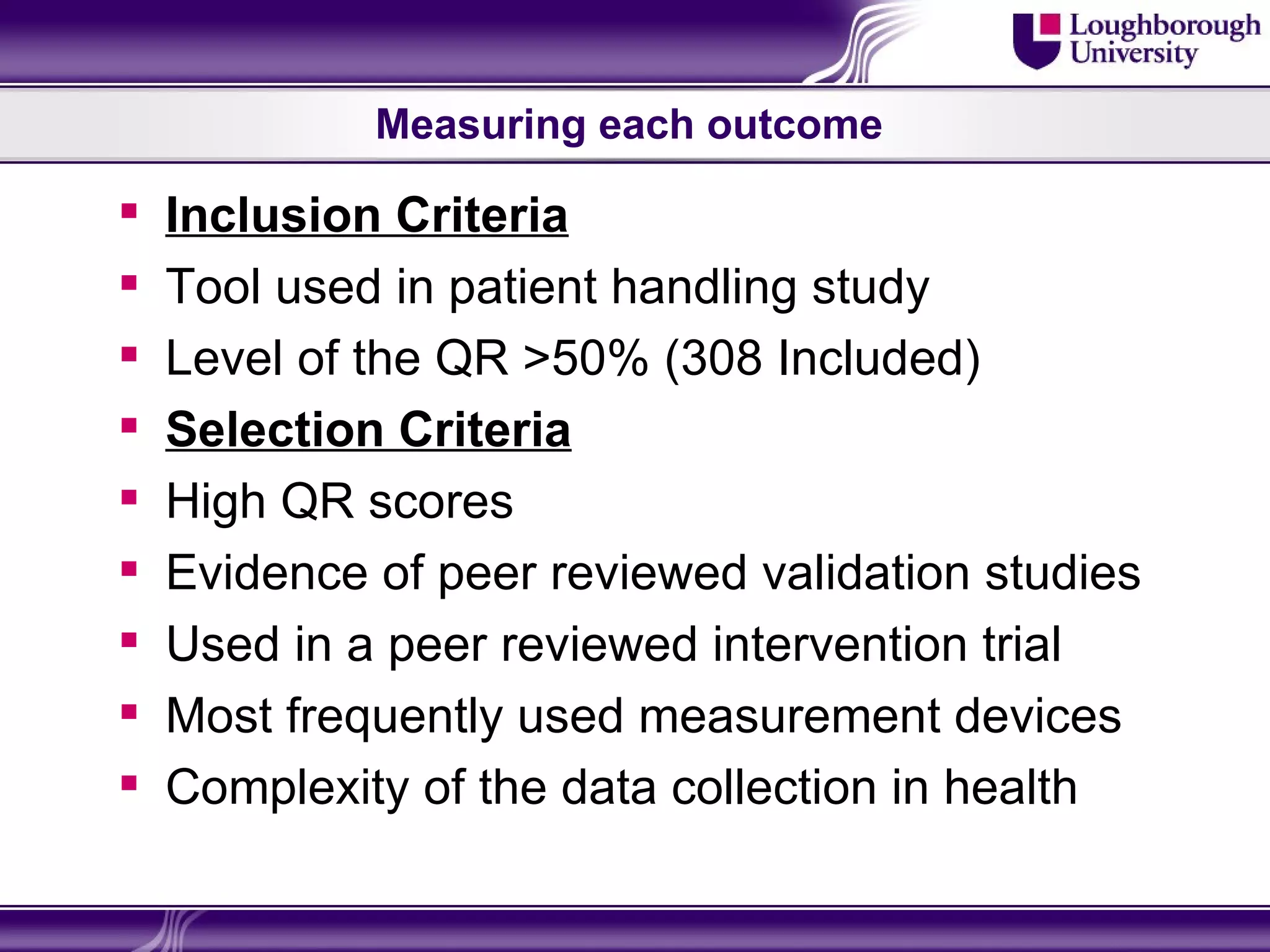 Measuring each outcome

   Inclusion Criteria
   Tool used in patient handling study
   Level of the QR >50% (308 Included)
   Selection Criteria
   High QR scores
   Evidence of peer reviewed validation studies
   Used in a peer reviewed intervention trial
   Most frequently used measurement devices
   Complexity of the data collection in health
 