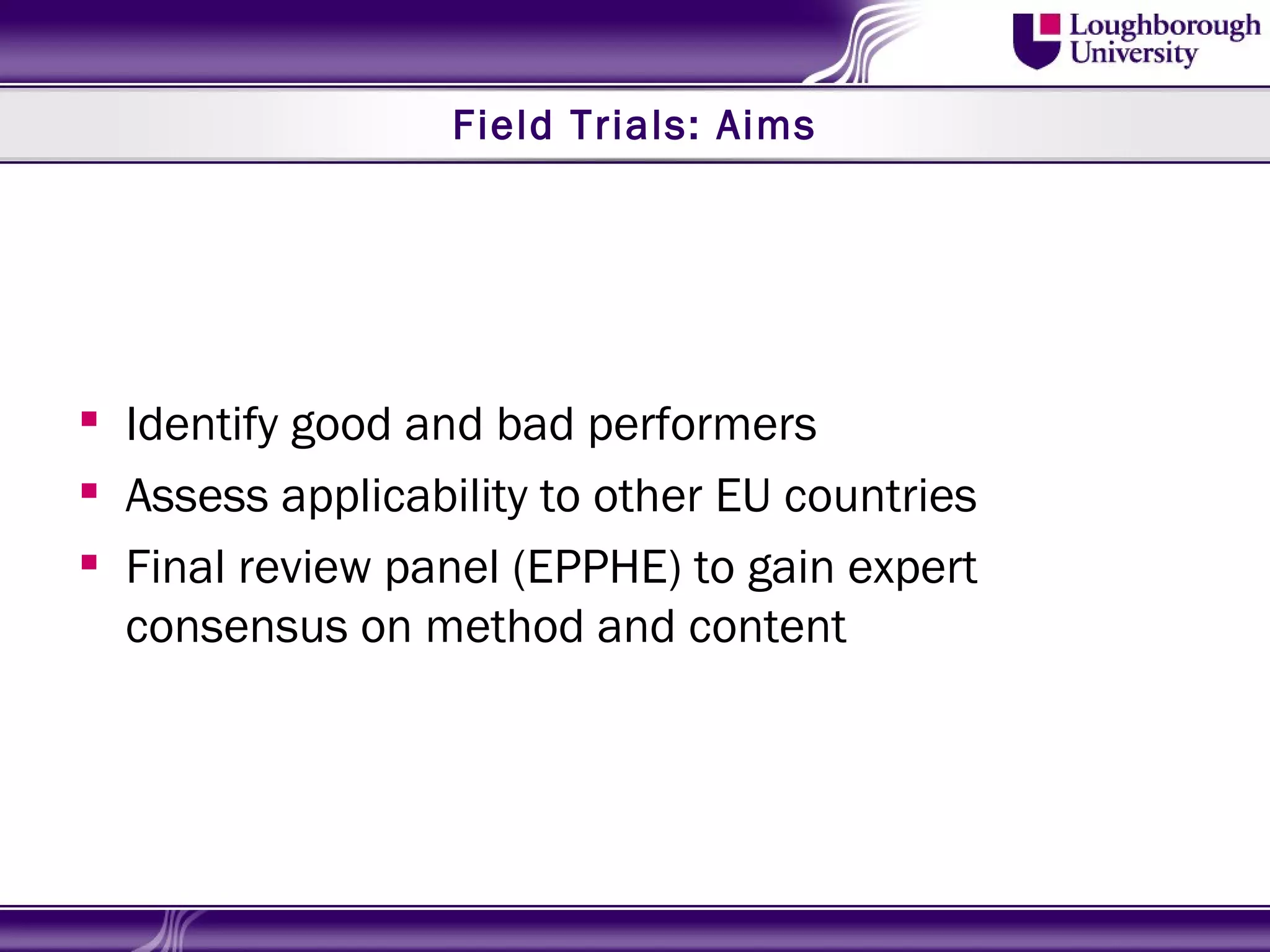 Field Trials: Aims




 Identify good and bad performers
 Assess applicability to other EU countries
 Final review panel (EPPHE) to gain expert
  consensus on method and content
 