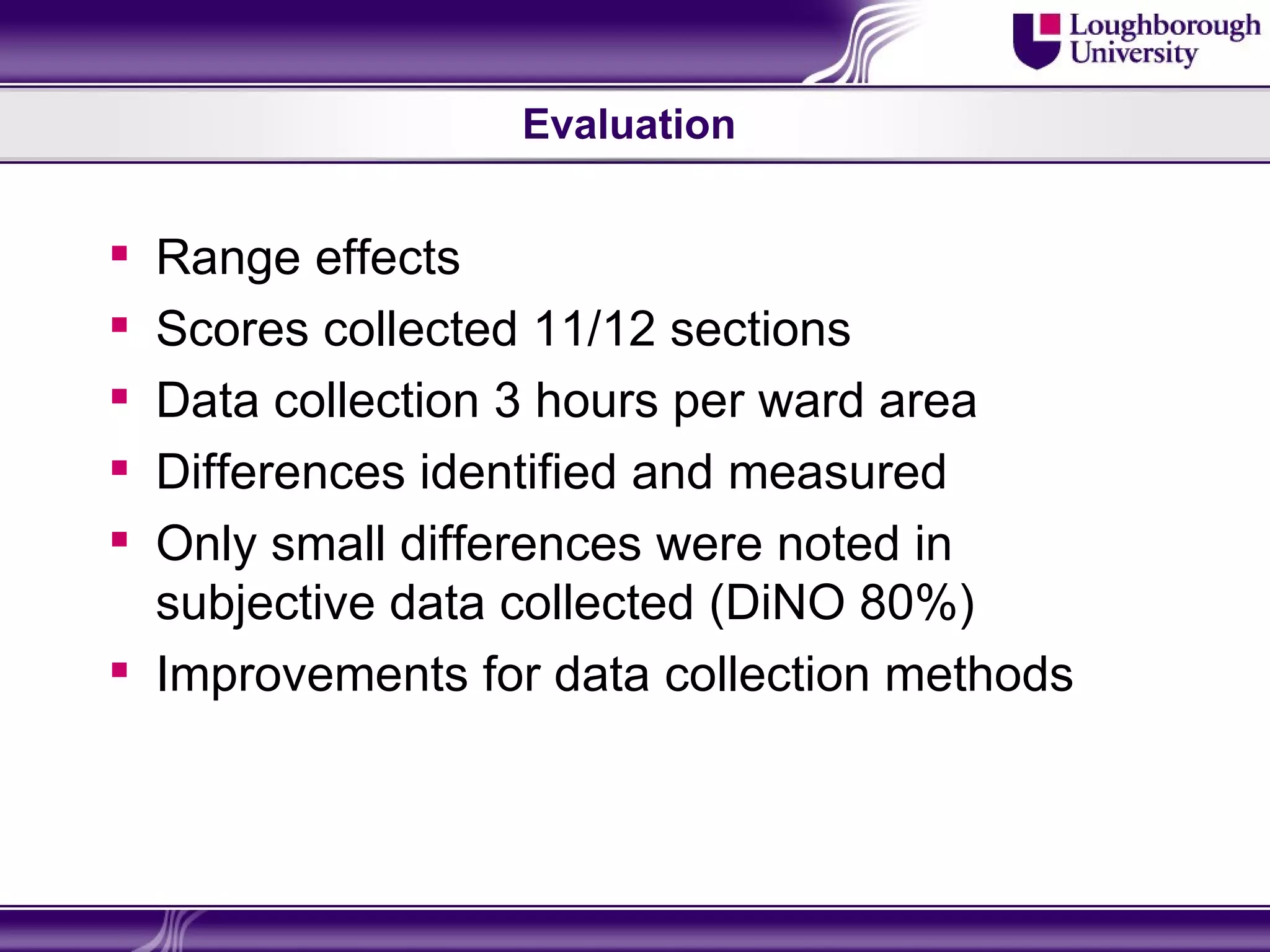 Evaluation


 Range effects
 Scores collected 11/12 sections
 Data collection 3 hours per ward area
 Differences identified and measured
 Only small differences were noted in
  subjective data collected (DiNO 80%)
 Improvements for data collection methods
 